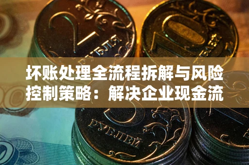 北京坏账处理全流程拆解与风险控制策略：解决企业现金流顽疾的实战指南