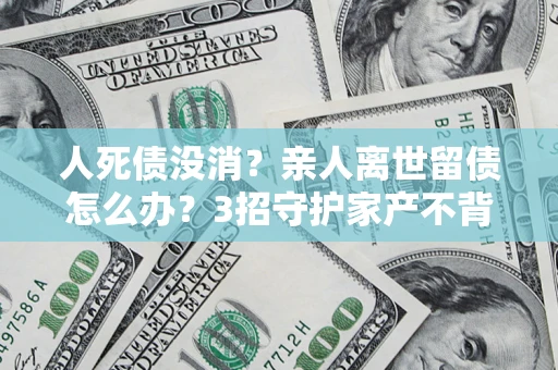 北京人死债没消？亲人离世留债怎么办？3招守护家产不背锅