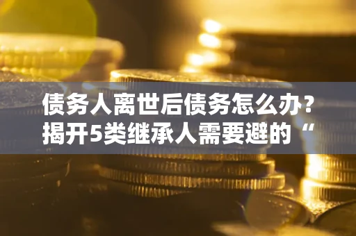 北京债务人离世后债务怎么办？揭开5类继承人需要避的“坑”